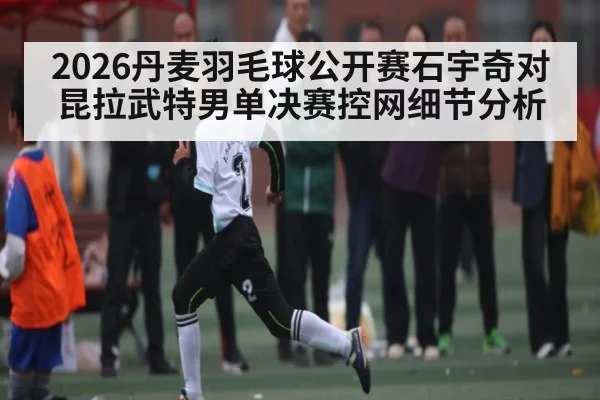 2026丹麦羽毛球公开赛石宇奇对昆拉武特男单决赛控网细节分析
