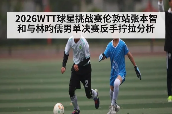 2026WTT球星挑战赛伦敦站张本智和与林昀儒男单决赛反手拧拉分析