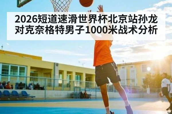 2026短道速滑世界杯北京站孙龙对克奈格特男子1000米战术分析