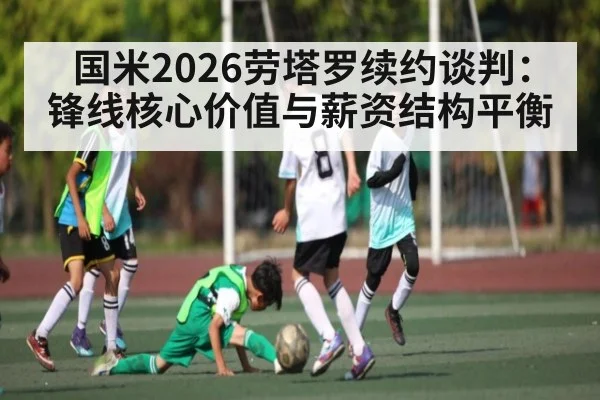 国米2026劳塔罗续约谈判:锋线核心价值与薪资结构平衡