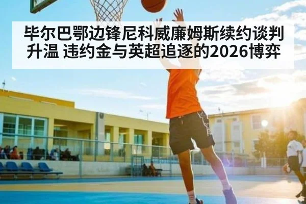 毕尔巴鄂边锋尼科威廉姆斯续约谈判升温 违约金与英超追逐的2026博弈
