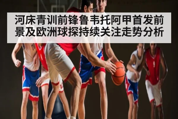 河床青训前锋鲁韦托阿甲首发前景及欧洲球探持续关注走势分析 - espn nba